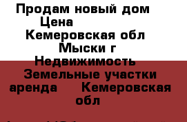 Продам новый дом  › Цена ­ 2 350 000 - Кемеровская обл., Мыски г. Недвижимость » Земельные участки аренда   . Кемеровская обл.